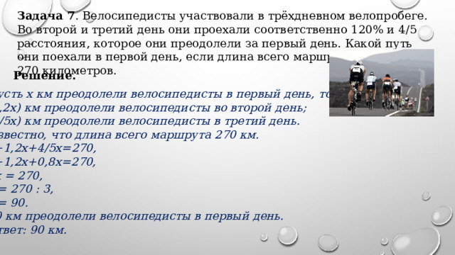 Задача 7 . Велосипедисты участвовали в трёхдневном велопробеге. Во второй и третий день они проехали соответственно 120% и 4/5 расстояния, которое они преодолели за первый день. Какой путь они поехали в первой день, если длина всего маршрута составляет 270 километров​. Решение. Пусть х км преодолели велосипедисты в первый день, тогда:  (1,2х) км преодолели велосипедисты во второй день;  (4/5х) км преодолели велосипедисты в третий день. Известно, что длина всего маршрута 270 км.  x+1,2x+4/5х=270, x+1,2х+0,8x=270, 3x = 270,  x = 270 : 3,  x = 90. 90 км преодолели велосипедисты в первый день. Ответ: 90 км. 