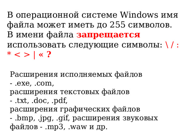 В операционной системе Windows имя файла может иметь до 255 символов. В имени файла запрещается  использовать следующие символы: \ / : *  | « ? Расширения исполняемых файлов - .exe, .com, расширения текстовых файлов - .txt, .doc, .pdf, расширения графических файлов - .bmp, .jpg, .gif, расширения звуковых файлов - .mp3, .waw и др.