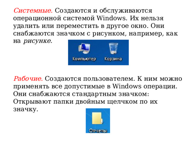 Системные. Создаются и обслуживаются операционной системой Windows. Их нельзя удалить или переместить в другое окно. Они снабжаются значком с рисунком, например, как на рисунке. Рабочие. Создаются пользователем. К ним можно применять все допустимые в Windows операции. Они снабжа­ются стандартным значком: Открывают папки двойным щелчком по их значку.