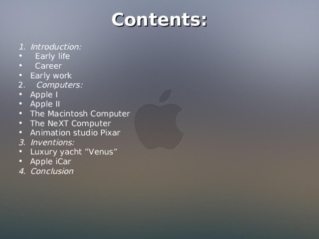 Contents: Introduction:  Early life  Career Early work 2. Computers : Apple I Apple II The Macintosh Computer The NeXT Computer Animation studio Pixar Inventions: Luxury yacht ”Venus” Apple iCar Conclusion 