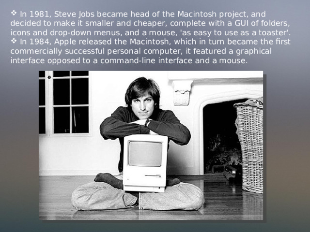  In 1981, Steve Jobs became head of the Macintosh project, and decided to make it smaller and cheaper, complete with a GUI of folders, icons and drop-down menus, and a mouse, 'as easy to use as a toaster'.  In 1984, Apple released the Macintosh,  which in turn became the first commercially successful personal computer, it featured a graphical interface opposed to a command-line interface and a mouse. 