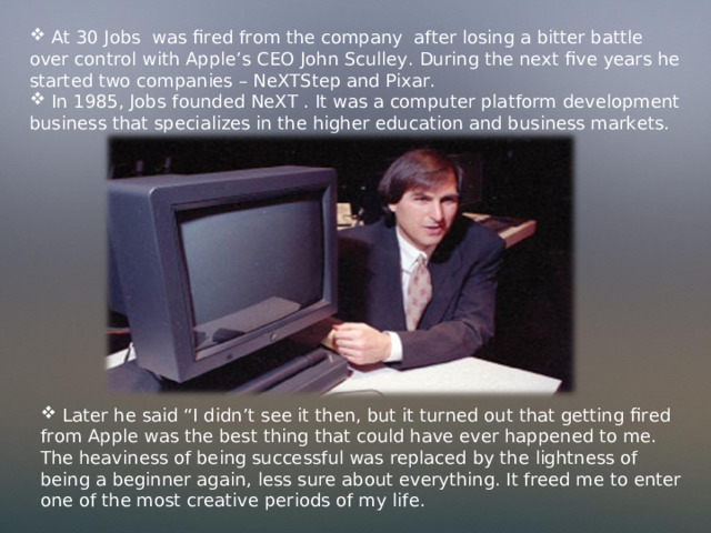  At 30 Jobs was fired from the company after losing a bitter battle over control with Apple’s CEO John Sculley. During the next five years he started two companies – NeXTStep and Pixar.  In 1985, Jobs  founded NeXT . It was a computer platform development business that specializes in the higher education and business markets.  Later he said “I didn’t see it then, but it turned out that getting fired from Apple was the best thing that could have ever happened to me. The heaviness of being successful was replaced by the lightness of being a beginner again, less sure about everything. It freed me to enter one of the most creative periods of my life. 