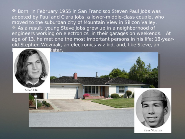  Born in February 1955 in San Francisco Steven Paul Jobs was adopted by Paul and Clara Jobs, a lower-middle-class couple, who moved to the suburban city of Mountain View in Silicon Valley.  As a result, young Steve Jobs grew up in a neighborhood of engineers working on electronics in their garages on weekends. At age of 13, he met one the most important persons in his life: 18-year-old Stephen Wozniak, an electronics wiz kid, and, like Steve, an incorrigible prankster. 