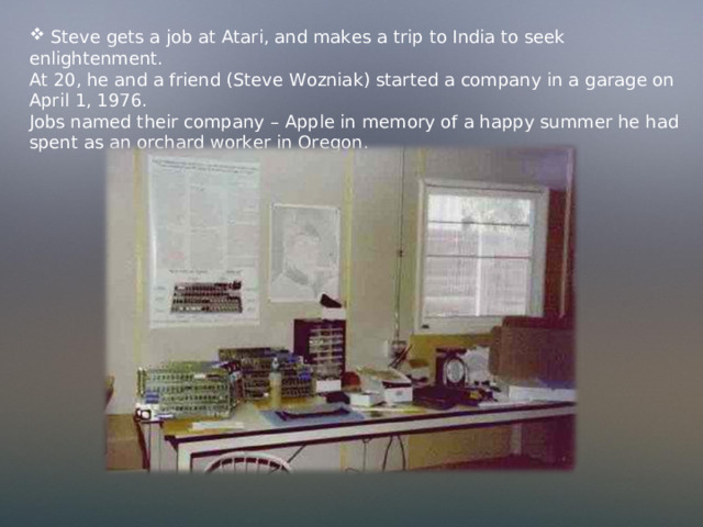  Steve gets a job at Atari, and makes a trip to India to seek enlightenment. At 20, he and a friend (Steve Wozniak) started a company in a garage on April 1, 1976. Jobs named their company – Apple in memory of a happy summer he had spent as an orchard worker in Oregon . 