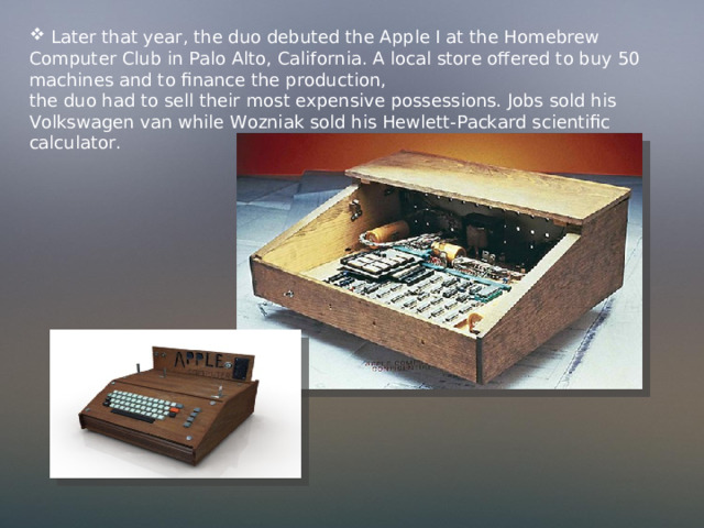  Later that year, the duo debuted the Apple I at the Homebrew Computer Club in Palo Alto, California. A local store offered to buy 50 machines and to finance the production, the duo had to sell their most expensive possessions. Jobs sold his Volkswagen van while Wozniak sold his Hewlett-Packard scientific calculator. 