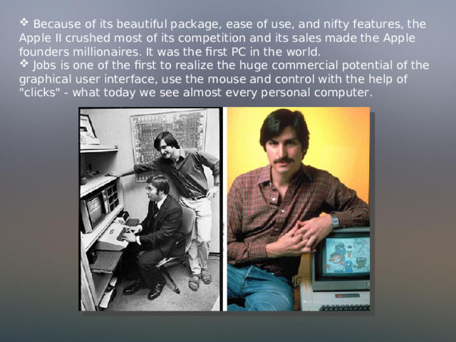  Because of its beautiful package, ease of use, and nifty features, the Apple II crushed most of its competition and its sales made the Apple founders millionaires. It was the first PC in the world.  Jobs is one of the first to realize the huge commercial potential of the graphical user interface, use the mouse and control with the help of 
