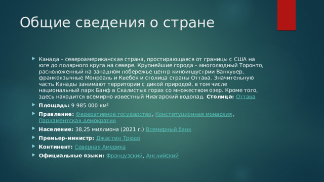 Общие сведения о стране Канада – североамериканская страна, простирающаяся от границы с США на юге до полярного круга на севере. Крупнейшие города – многолюдный Торонто, расположенный на западном побережье центр киноиндустрии Ванкувер, франкоязычные Монреаль и Квебек и столица страны Оттава. Значительную часть Канады занимают территории с дикой природой, в том числе национальный парк Банф в Скалистых горах со множеством озер. Кроме того, здесь находится всемирно известный Ниагарский водопад.  Столица:  Оттава Площадь:  9 985 000 км² Правление:  Федеративное государство ,  Конституционная монархия ,  Парламентская демократия Население:  38,25 миллиона (2021 г.)  Всемирный банк Премьер-министр:  Джастин  Трюдо Континент:  Северная Америка Официальные языки:  Французский ,  Английский 