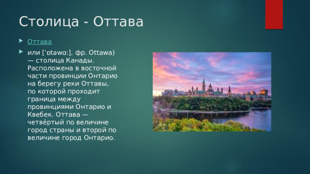 Столица - Оттава Оттава или [ˈɒtəwɑː], фр. Ottawa) — столица Канады. Расположена в восточной части провинции Онтарио на берегу реки Оттавы, по которой проходит граница между провинциями Онтарио и Квебек. Оттава — четвёртый по величине город страны и второй по величине город Онтарио. 