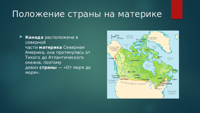 Положение страны на материке Канада  расположена в северной части  материка  Северная Америка, она протянулась от Тихого до Атлантического океана, поэтому девиз  страны  — «От моря до моря». 