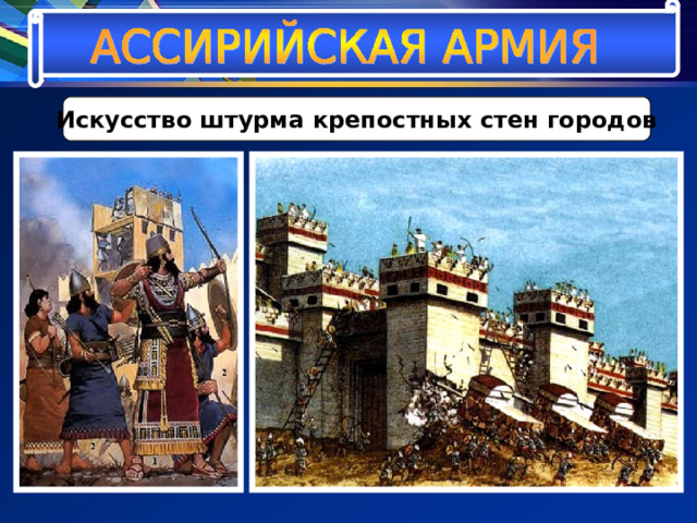 Искусство штурма крепостных стен городов Ассирийские военные инженеры подводили к стенам насыпи, крытые досками деревянные настилы. По этим деревянным настилам нападавшие двигали тараны двух типов – лёгкие, небольшие «домики – рамы», крытые войлоком и кожей, внутри которых на канатах раскачивалось бревно с металлическим остриём, или покрытые щитами из дерева огромные башни, скрывавшие подобие гигантского молота. 