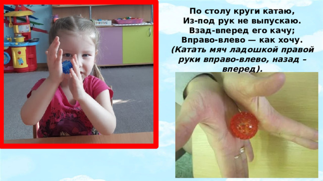 По столу круги катаю,  Из-под рук не выпускаю.  Взад-вперед его качу;  Вправо-влево — как хочу.  (Катать мяч ладошкой правой руки вправо-влево, назад – вперед).