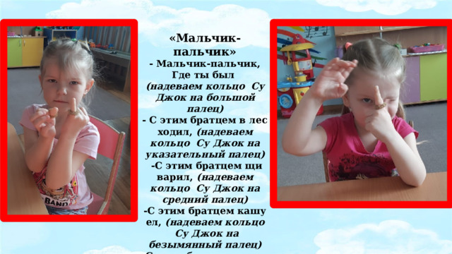 «Мальчик-пальчик» - Мальчик-пальчик, Где ты был (надеваем кольцо  Су Джок на большой палец) - С этим братцем в лес ходил, (надеваем кольцо  Су Джок на указательный палец)   -С этим братцем щи варил, (надеваем кольцо  Су Джок на средний палец) -С этим братцем кашу ел, (надеваем кольцо  Су Джок на безымянный палец) -С этим братцем песни пел (надеваем кольцо  Су Джок на указательный палец).