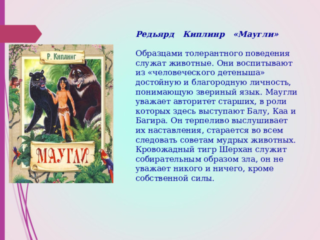 Редьярд Киплинр «Маугли»    Образцами толерантного поведения служат животные. Они воспитывают из «человеческого детеныша» достойную и благородную личность, понимающую звериный язык. Маугли уважает авторитет старших, в роли которых здесь выступают Балу, Каа и Багира. Он терпеливо выслушивает их наставления, старается во всем следовать советам мудрых животных.  Кровожадный тигр Шерхан служит собирательным образом зла, он не уважает никого и ничего, кроме собственной силы. 