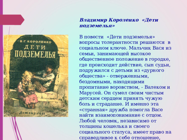 Владимир Короленко «Дети подземелья»   В повести «Дети подземелья» вопросы толерантности решаются в социальном ключе. Мальчик Вася из семьи, занимающей высокое общественное положение в городке, где происходит действие, сын судьи, подружился с детьми из «дурного общества» - отверженными, бездомными, находящими пропитание воровством, - Валеком и Марусей. Он сумел своим чистым детским сердцем принять чужую боль и страдание. И именно эта «странная» дружба помогла Васе найти взаимопонимание с отцом.  Любой человек, независимо от толщины кошелька и своего социального статуса, имеет право на справедливое к себе отношение, заслуживает жалости и сострадания.   