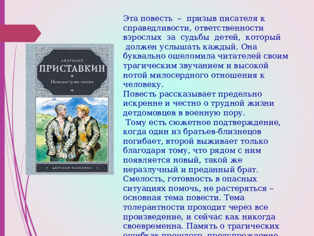 Эта повесть  –  призыв писателя к справедливости, ответственности взрослых  за  судьбы  детей,  который  должен услышать каждый. Она буквально ошеломила читателей своим трагическим звучанием и высокой нотой милосердного отношения к человеку.  Повесть рассказывает предельно искренне и честно о трудной жизни детдомовцев в военную пору.  Тому есть сюжетное подтверждение, когда один из братьев-близнецов погибает, второй выживает только благодаря тому, что рядом с ним появляется новый, такой же неразлучный и преданный брат. Смелость, готовность в опасных ситуациях помочь, не растеряться – основная тема повести. Тема толерантности проходит через все произведение, и сейчас как никогда своевременна. Память о трагических ошибках прошлого, предупреждение всем нам – не повторить в будущем вражду между народами.    