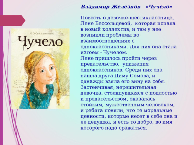 Владимир Железнов «Чучело»   Повесть о девочке-шестикласснице, Лене Бессольцевой, которая попала в новый коллектив, и там у нее возникли проблемы во взаимоотношениях с одноклассниками. Для них она стала изгоем - Чучелом.  Лене пришлось пройти через предательство, унижения одноклассников. Среди них она нашла друга Диму Сомова, и однажды взяла его вину на себя.  Застенчивая, нерешительная девочка, столкнувшаяся с подлостью и предательством, оказалась стойким, мужественным человеком, и ребята поняли, что те моральные ценности, которые несет в себе она и ее дедушка, и есть то добро, во имя которого надо сражаться.     