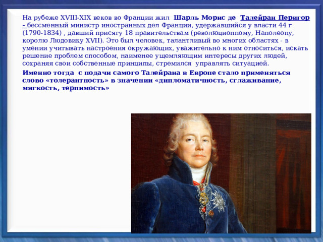 На рубеже XVIII-XIX веков во Франции жил   Шарль Морис де Талейран Перигор - бессменный министр иностранных дел Франции, удержавшийся у власти 44 г (1790-1834) , давший присягу 18 правительствам (революци­онному, Наполеону, королю Людовику XVII). Это был человек, талантливый во многих областях - в умении учитывать настроения окружающих, уважитель­но к ним относиться, искать решение проблем способом, наименее ущемляющим интересы других людей, сохраняя свои собственные принципы, стре­мился управлять ситуацией. Именно тогда  с подачи самого Талейрана в Европе стало применяться слово «толерантность» в значении «дипломатичность, сглаживание, мягкость, терпимость» 