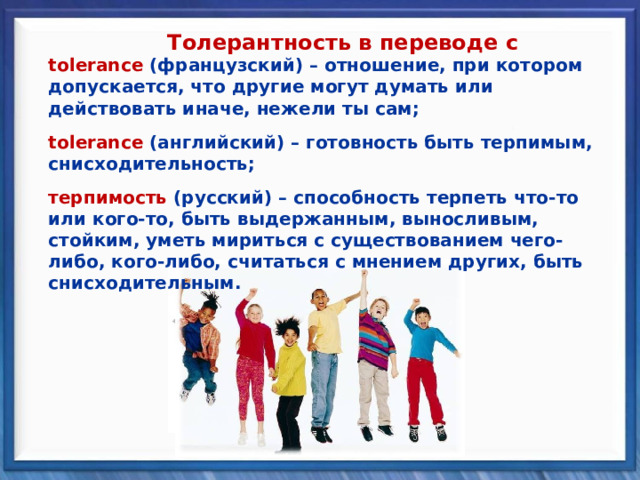 Толерантность в переводе с tolerance (французский) – отношение, при котором допускается, что другие могут думать или действовать иначе, нежели ты сам; tolerance (французский) – отношение, при котором допускается, что другие могут думать или действовать иначе, нежели ты сам;   tolerance (английский) – готовность быть терпимым, снисходительность; tolerance (английский) – готовность быть терпимым, снисходительность;   терпимость  (русский) – способность терпеть что-то или кого-то, быть выдержанным, выносливым, стойким, уметь мириться с существованием чего-либо, кого-либо, считаться с мнением других, быть снисходительным. терпимость  (русский) – способность терпеть что-то или кого-то, быть выдержанным, выносливым, стойким, уметь мириться с существованием чего-либо, кого-либо, считаться с мнением других, быть снисходительным. 