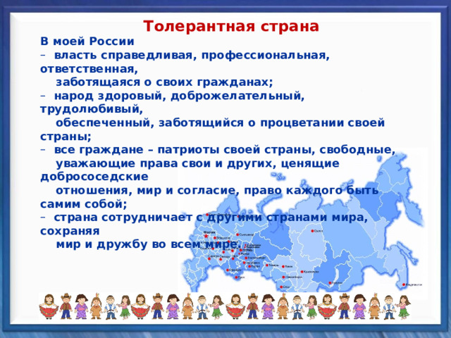 Толерантная страна В моей России В моей России  власть справедливая, профессиональная, ответственная,  власть справедливая, профессиональная, ответственная,  заботящаяся о своих гражданах;  заботящаяся о своих гражданах;  народ здоровый, доброжелательный, трудолюбивый,  народ здоровый, доброжелательный, трудолюбивый,  обеспеченный, заботящийся о процветании своей страны;  обеспеченный, заботящийся о процветании своей страны;  все граждане – патриоты своей страны, свободные,  все граждане – патриоты своей страны, свободные,  уважающие права свои и других, ценящие добрососедские  отношения, мир и согласие, право каждого быть самим собой;  уважающие права свои и других, ценящие добрососедские  отношения, мир и согласие, право каждого быть самим собой;  страна сотрудничает с другими странами мира, сохраняя  страна сотрудничает с другими странами мира, сохраняя  мир и дружбу во всем мире.  мир и дружбу во всем мире. 