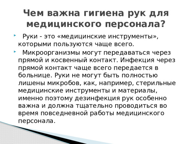 Чем важна гигиена рук для медицинского персонала?  Руки - это «медицинские инструменты», которыми пользуются чаще всего.  Микроорганизмы могут передаваться через прямой и косвенный контакт. Инфекция через прямой контакт чаще всего передается в больнице. Руки не могут быть полностью лишены микробов, как, например, стерильные медицинские инструменты и материалы, именно поэтому дезинфекция рук особенно важна и должна тщательно проводиться во время повседневной работы медицинского персонала. 