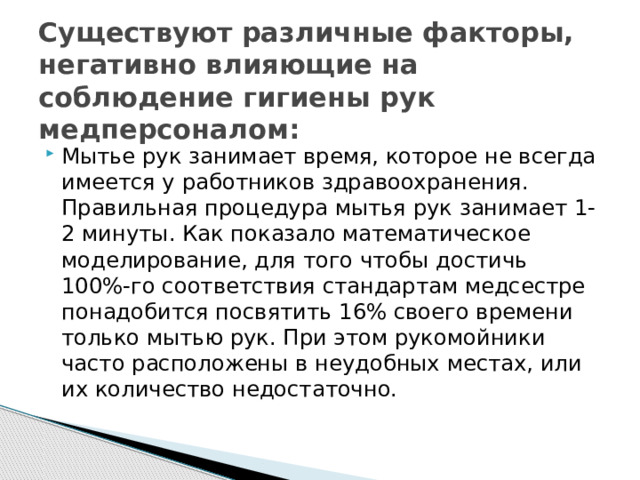 Существуют различные факторы, негативно влияющие на соблюдение гигиены рук медперсоналом:   Мытье рук занимает время, которое не всегда имеется у работников здравоохранения. Правильная процедура мытья рук занимает 1-2 минуты. Как показало математическое моделирование, для того чтобы достичь 100%-го соответствия стандартам медсестре понадобится посвятить 16% своего времени только мытью рук. При этом рукомойники часто расположены в неудобных местах, или их количество недостаточно. 