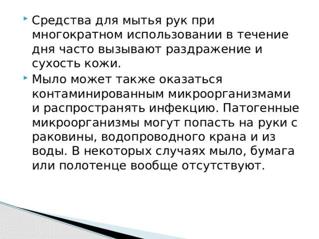 Средства для мытья рук при многократном использовании в течение дня часто вызывают раздражение и сухость кожи. Мыло может также оказаться контаминированным микроорганизмами и распространять инфекцию. Патогенные микроорганизмы могут попасть на руки с раковины, водопроводного крана и из воды. В некоторых случаях мыло, бумага или полотенце вообще отсутствуют.  