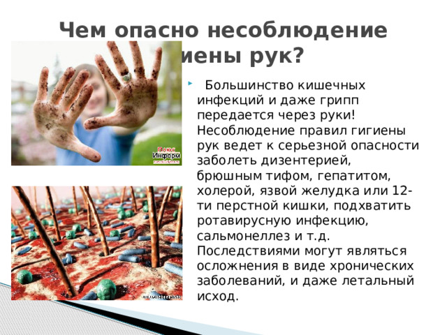 Чем опасно несоблюдение гигиены рук?  Большинство кишечных инфекций и даже грипп передается через руки! Несоблюдение правил гигиены рук ведет к серьезной опасности заболеть дизентерией, брюшным тифом, гепатитом, холерой, язвой желудка или 12-ти перстной кишки, подхватить ротавирусную инфекцию, сальмонеллез и т.д. Последствиями могут являться осложнения в виде хронических заболеваний, и даже летальный исход. 