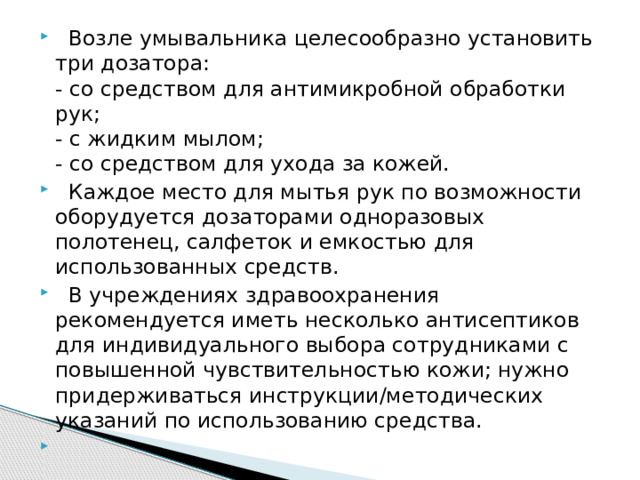  Возле умывальника целесообразно установить три дозатора:  - со средством для антимикробной обработки рук;  - с жидким мылом;  - со средством для ухода за кожей.  Каждое место для мытья рук по возможности оборудуется дозаторами одноразовых полотенец, салфеток и емкостью для использованных средств.  В учреждениях здравоохранения рекомендуется иметь несколько антисептиков для индивидуального выбора сотрудниками с повышенной чувствительностью кожи; нужно придерживаться инструкции/методических указаний по использованию средства. 