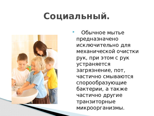 Социальный.  Обычное мытье предназначено исключительно для механической очистки рук, при этом с рук устраняется загрязнение, пот, частично смываются спорообразующие бактерии, а также частично другие транзиторные микроорганизмы. 