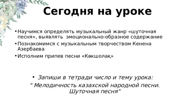 Сегодня на уроке Научимся определять музыкальный жанр «шуточная песня», выявлять эмоционально-образное содержание Познакомимся с музыкальным творчеством Кенена Азербаева Исполним припев песни «Көкшолақ» Запиши в тетради число и тему урока: 