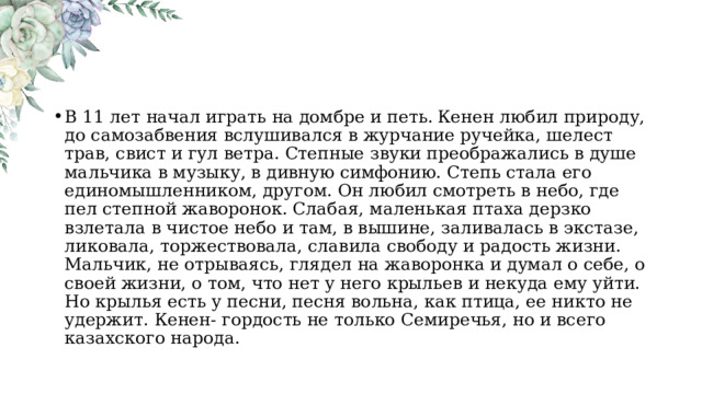 В 11 лет начал играть на домбре и петь.  Кенен любил природу, до самозабвения вслушивался в журчание ручейка, шелест трав, свист и гул ветра. Степные звуки преображались в душе мальчика в музыку, в дивную симфонию. Степь стала его единомышленником, другом. Он любил смотреть в небо, где пел степной жаворонок. Слабая, маленькая птаха дерзко взлетала в чистое небо и там, в вышине, заливалась в экстазе, ликовала, торжествовала, славила свободу и радость жизни. Мальчик, не отрываясь, глядел на жаворонка и думал о себе, о своей жизни, о том, что нет у него крыльев и некуда ему уйти. Но крылья есть у песни, песня вольна, как птица, ее никто не удержит. Кенен- гордость не только Семиречья, но и всего казахского народа. 