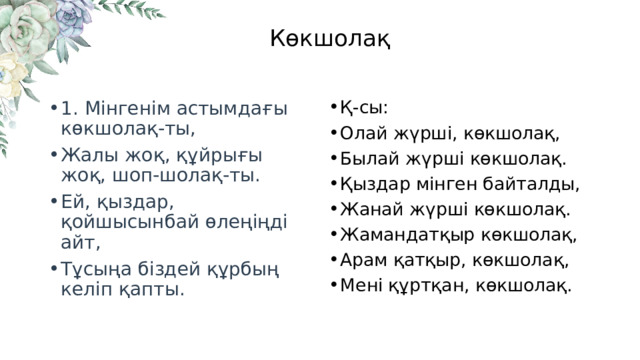 Көкшолақ 1. Мінгенім астымдағы көкшолақ-ты, Жалы жоқ, құйрығы жоқ, шоп-шолақ-ты. Ей, қыздар, қойшысынбай өлеңіңді айт, Тұсыңа біздей құрбың келіп қапты. Қ-сы: Олай жүрші, көкшолақ, Былай жүрші көкшолақ. Қыздар мінген байталды, Жанай жүрші көкшолақ. Жамандатқыр көкшолақ, Арам қатқыр, көкшолақ, Мені құртқан, көкшолақ. 