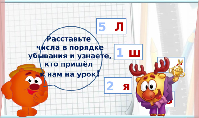 5 Л Расставьте числа в порядке  убывания и узнаете, кто пришёл к нам на урок ! 1 ш 3 с Введение в тему. Дети хором называют числа, разгадывают имя смешарика. По щелчку передвигается первая буква имени, остальные занимают свои места автоматически -Каким по счёту будет Лосяш? 2 я 4 о