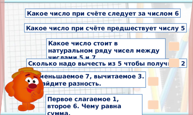 7 Какое число при счёте следует за числом 6 4 Какое число при счёте предшествует числу 5 Какое число стоит в натуральном ряду чисел между числами 5 и 7 6 3 Сколько надо вычесть из 5 чтобы получить 2 Уменьшаемое 7, вычитаемое 3.  Найдите разность. 2. Актуализация знаний(3,4,5,6,7,8,9, 10, 11 слайды). Введение в тему (11 слайд) На розовые прямоугольники настроены триггеры. Наводим курсор и ждём появления руки-указателя. Щелчок по любому прямоугольнику и открывается цифра. Копатыч: переход на следующий слайд. 4 Первое слагаемое 1, второе 6. Чему равна сумма. 7