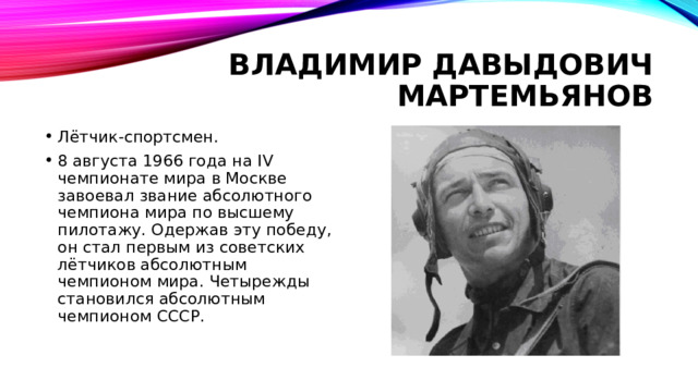 Владимир давыдович мартемьянов Лётчик-спортсмен. 8 августа 1966 года на IV чемпионате мира в Москве завоевал звание абсолютного чемпиона мира по высшему пилотажу. Одержав эту победу, он стал первым из советских лётчиков абсолютным чемпионом мира. Четырежды становился абсолютным чемпионом СССР. 