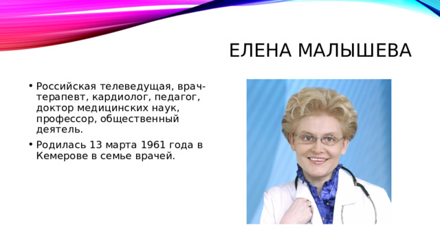 Елена Малышева Российская телеведущая, врач-терапевт, кардиолог, педагог, доктор медицинских наук, профессор, общественный деятель. Родилась 13 марта 1961 года в Кемерове в семье врачей. 