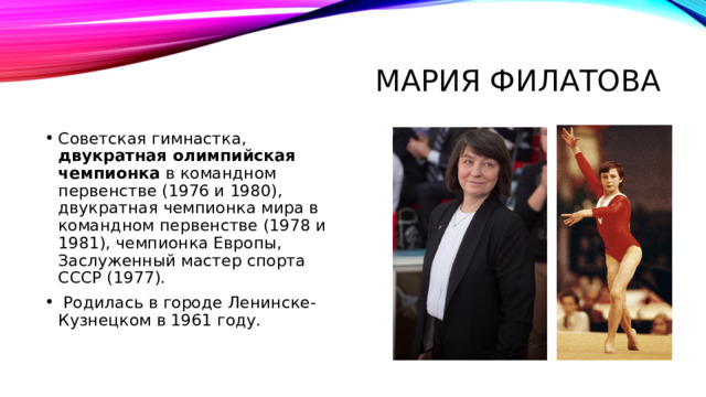 Мария Филатова Советская гимнастка, двукратная олимпийская чемпионка в командном первенстве (1976 и 1980), двукратная чемпионка мира в командном первенстве (1978 и 1981), чемпионка Европы, Заслуженный мастер спорта СССР (1977).   Родилась в городе Ленинске-Кузнецком в 1961 году. 