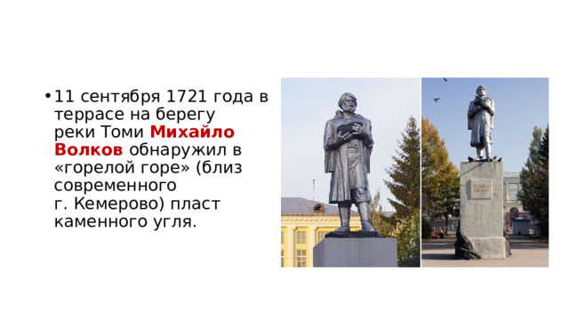 11 сентября 1721 года в террасе на берегу реки Томи  Михайло Волков обнаружил в «горелой горе» (близ современного г. Кемерово) пласт каменного угля. 