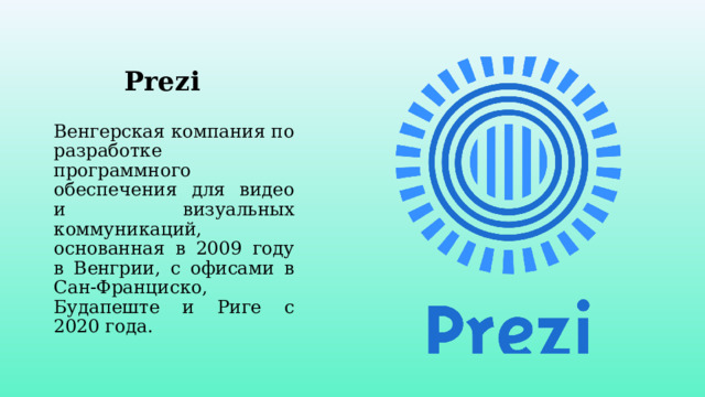 Prezi Венгерская компания по разработке программного обеспечения для видео и визуальных коммуникаций, основанная в 2009 году в Венгрии, с офисами в Сан-Франциско, Будапеште и Риге с 2020 года. 