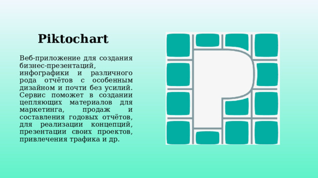 Piktochart Веб-приложение для создания бизнес-презентаций, инфографики и различного рода отчётов с особенным дизайном и почти без усилий. Сервис поможет в создании цепляющих материалов для маркетинга, продаж и составления годовых отчётов, для реализации концепций, презентации своих проектов, привлечения трафика и др. 