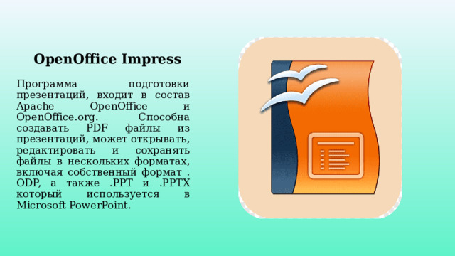 OpenOffice Impress Программа подготовки презентаций, входит в состав Apache OpenOffice и OpenOffice.org. Способна создавать PDF файлы из презентаций, может открывать, редактировать и сохранять файлы в нескольких форматах, включая собcтвенный формат . ODP, а также .PPT и .PPTX который используется в Microsoft PowerPoint. 