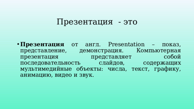 Презентация - это Презентация от англ. Presentation – показ, представление, демонстрация. Компьютерная презентация представляет собой последовательность слайдов, содержащих мультимедийные объекты: числа, текст, графику, анимацию, видео и звук. 