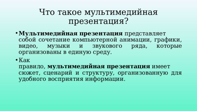 Что такое мультимедийная презентация? Мультимедийная   презентация  представляет собой сочетание компьютерной анимации, графики, видео, музыки и звукового ряда, которые организованы в единую среду. Как правило,  мультимедийная   презентация  имеет сюжет, сценарий и структуру, организованную для удобного восприятия информации. 