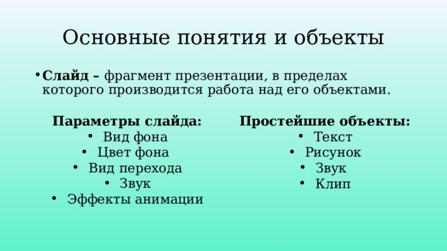 Основные понятия и объекты Слайд – фрагмент презентации, в пределах которого производится работа над его объектами. Параметры слайда: Вид фона Цвет фона Вид перехода Звук Эффекты анимации Простейшие объекты: Текст Рисунок Звук Клип 