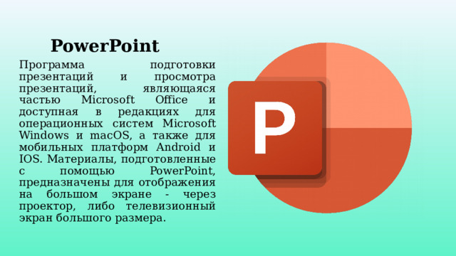 PowerPoint Программа подготовки презентаций и просмотра презентаций, являющаяся частью Microsoft Office и доступная в редакциях для операционных систем Microsoft Windows и macOS, а также для мобильных платформ Android и IOS. Материалы, подготовленные с помощью PowerPoint, предназначены для отображения на большом экране - через проектор, либо телевизионный экран большого размера. 