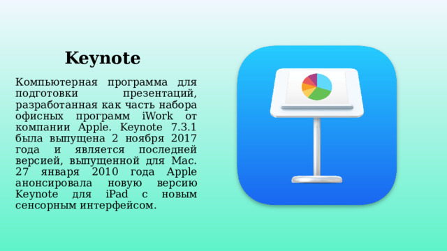 Keynote Компьютерная программа для подготовки презентаций, разработанная как часть набора офисных программ iWork от компании Apple. Keynote 7.3.1 была выпущена 2 ноября 2017 года и является последней версией, выпущенной для Mac. 27 января 2010 года Apple анонсировала новую версию Keynote для iPad с новым сенсорным интерфейсом.  