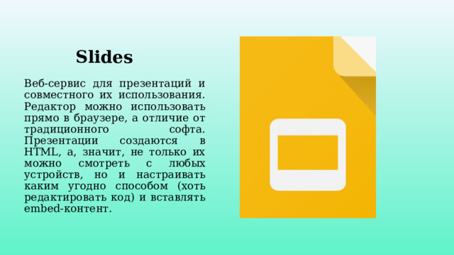 Slides Веб-сервис для презентаций и совместного их использования. Редактор можно использовать прямо в браузере, а отличие от традиционного софта. Презентации создаются в HTML, а, значит, не только их можно смотреть с любых устройств, но и настраивать каким угодно способом (хоть редактировать код) и вставлять embed-контент. 