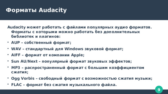 Форматы Audacity Audacity может работать с файлами популярных аудио форматов. Форматы с которыми можно работать без дополнительных библиотек и плагинов: AUP – собственный формат; WAV – стандартный для Windows звуковой формат; AIFF – формат от компании Apple; Sun AU/Next – популярный формат звуковых эффектов; MP3 – распространенный формат с большим коэффициентом сжатия; Ogg Vorbis – свободный формат с возможностью сжатия музыки; FLAC – формат без сжатия музыкального файла. 