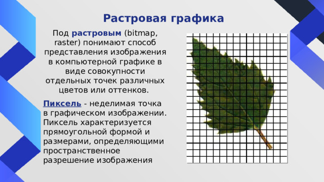 Растровая графика Под растровым  (bitmap, raster) понимают способ представления изображения в компьютерной графике в виде совокупности отдельных точек различных цветов или оттенков. Пиксель  - неделимая точка в графическом изображении. Пиксель характеризуется прямоугольной формой и размерами, определяющими пространственное разрешение изображения 