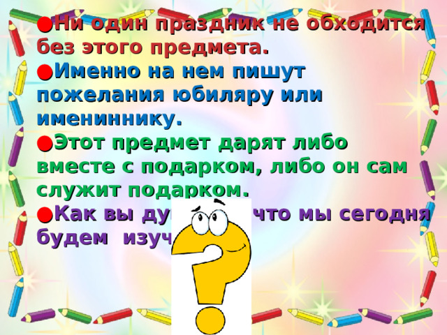       ● Ни один праздник не обходится без этого предмета.  ● Именно на нем пишут пожелания юбиляру или имениннику.  ● Этот предмет дарят либо вместе с подарком, либо он сам служит подарком.  ● Как вы думаете, что мы сегодня будем изучать?  